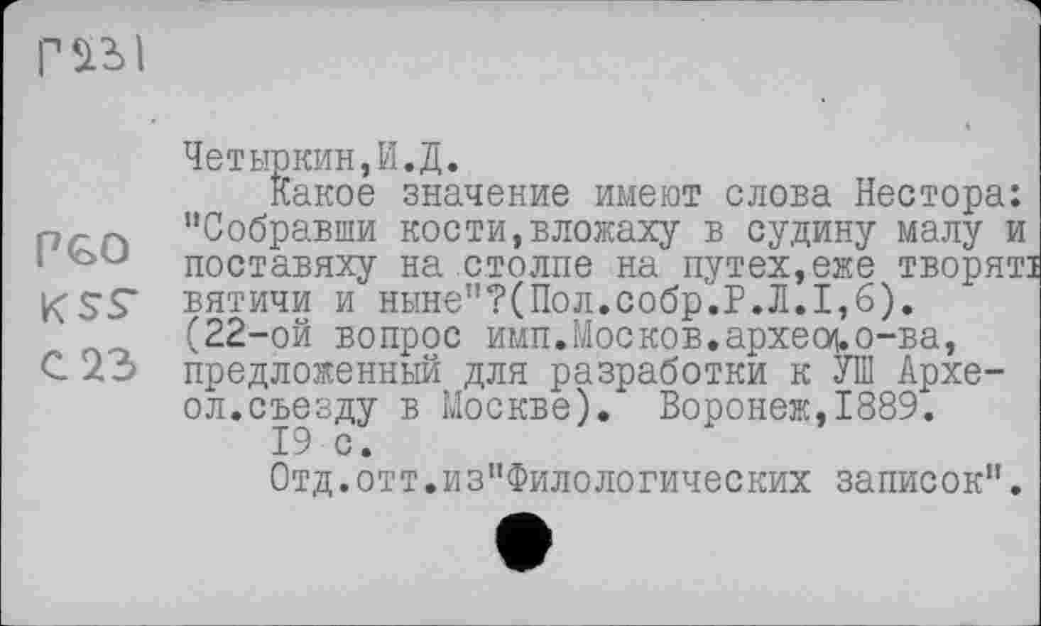 ﻿
Г^І
Четыркин,И.Д.
Какое значение имеют слова Нестора: ргп "Собравши кости,вложаху в судину малу и • поставяху на столпе на путех,еже творяті К SS" вятичи и ныне"?(Пол.собр.Р.Л.1,6).
(22-ой вопрос имп.Москов.apxeoj.о-ва, С 23 предложенный для разработки к УШ Архе-ол.съезду в Москве). Воронеж,1889.
19 с.
Отд.отт.из"Филологических записок".